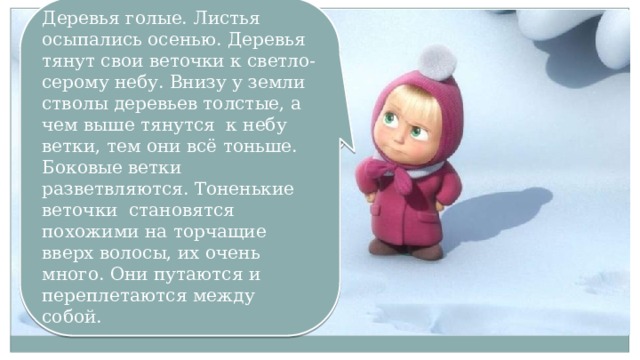 Деревья голые. Листья осыпались осенью. Деревья тянут свои веточки к светло-серому небу. Внизу у земли стволы деревьев толстые, а чем выше тянутся к небу ветки, тем они всё тоньше. Боковые ветки разветвляются. Тоненькие веточки становятся похожими на торчащие вверх волосы, их очень много. Они путаются и переплетаются между собой. Как выглядят деревья зимой? 