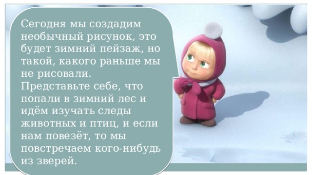 Сегодня мы создадим необычный рисунок, это будет зимний пейзаж, но такой, какого раньше мы не рисовали. Представьте себе, что попали в зимний лес и идём изучать следы животных и птиц, и если нам повезёт, то мы повстречаем кого-нибудь из зверей. 