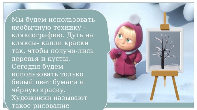 Мы будем использовать необычную технику – кляксографию. Дуть на кляксы- капли краски так, чтобы получи-лись деревья и кусты. Сегодня будем использовать только белый цвет бумаги и чёрную краску. Художники называют такое рисование графикой. 
