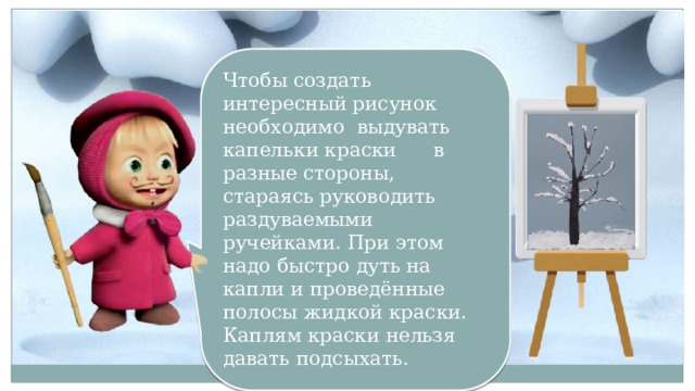 Чтобы создать интересный рисунок необходимо выдувать капельки краски в разные стороны, стараясь руководить раздуваемыми ручейками. При этом надо быстро дуть на капли и проведённые полосы жидкой краски. Каплям краски нельзя давать подсыхать.  