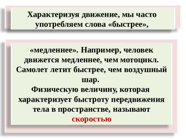  Характеризуя движение, мы часто употребляем слова «быстрее»,    «медленнее». Например, человек движется медленнее, чем мотоцикл. Самолет летит быстрее, чем воздушный шар. Физическую величину, которая характеризует быстроту передвижения тела в пространстве, называют скоростью 