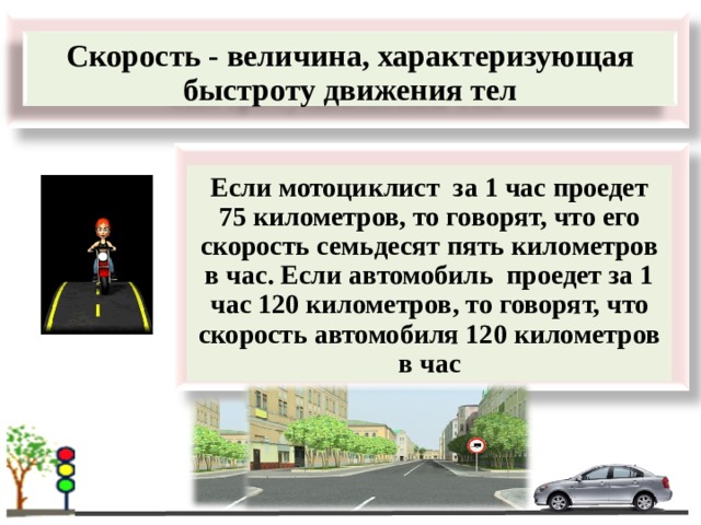  Скорость - величина, характеризующая быстроту движения тел     Если мотоциклист за 1 час проедет 75 километров, то говорят, что его скорость семьдесят пять километров в час. Если автомобиль проедет за 1 час 120 километров, то говорят, что скорость автомобиля 120 километров в час 