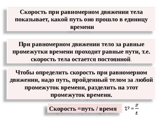= Скорость при равномерном движении тела показывает, какой путь оно прошло в единицу  времени = При равномерном движении тело за равные промежутки времени проходит равные пути, т.е. скорость тела остается постоянной . Чтобы определить скорость при равномерном движении, надо путь, пройденный телом за любой промежуток времени, разделить на этот промежуток времени. Скорость =путь / время = 