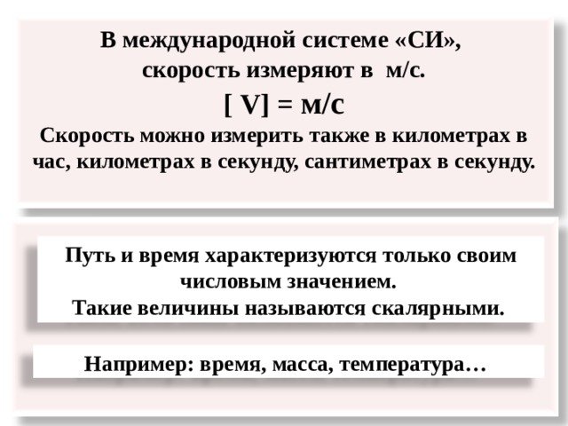 В международной системе «СИ»,  скорость измеряют в м/с.  [ V] = м/с  Скорость можно измерить также в километрах в час, километрах в секунду, сантиметрах в секунду.    Путь и время характеризуются только своим числовым значением. Такие величины называются скалярными. Например: время, масса, температура…  