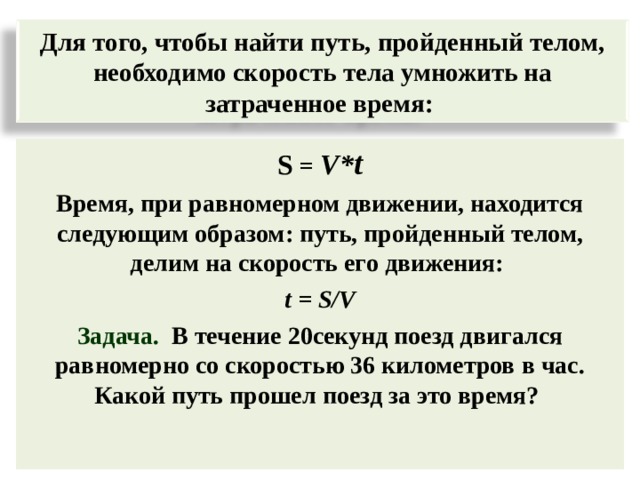 Для того, чтобы найти путь, пройденный телом, необходимо скорость тела умножить на затраченное время : S = V* t Время, при равномерном движении, находится следующим образом: путь, пройденный телом, делим на скорость его движения :  t = S/V Задача.  В течение 20секунд поезд двигался равномерно со скоростью 36 километров в час. Какой путь прошел поезд за это время? 