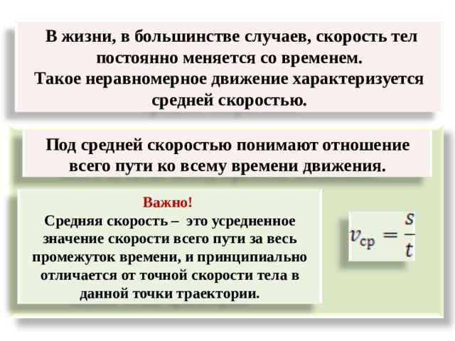  В жизни, в большинстве случаев, скорость тел постоянно меняется со временем. Такое неравномерное движение характеризуется средней скоростью.     Под средней скоростью понимают отношение всего пути ко всему времени движения. Важно! Средняя скорость – это усредненное значение скорости всего пути за весь промежуток времени, и принципиально отличается от точной скорости тела в данной точки траектории. 