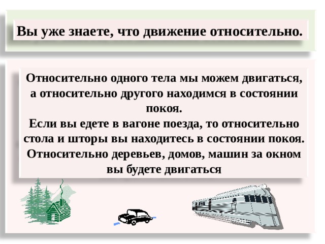  Вы уже знаете, что движение относительно.  Относительно одного тела мы можем двигаться, а относительно другого находимся в состоянии покоя. Если вы едете в вагоне поезда, то относительно стола и шторы в ы находитесь в состоянии покоя. Относительно деревьев, домов, машин за окном вы будете двигаться 