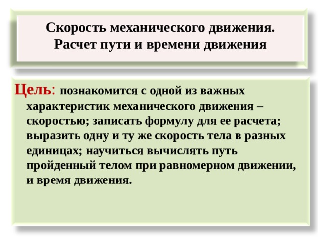  Скорость механического движения. Расчет пути и времени движения  Цель : познакомится с одной из важных характеристик механического движения – скоростью; записать формулу для ее расчета; выразить одну и ту же скорость тела в разных единицах; научиться вычислять путь пройденный телом при равномерном движении, и время движения.  