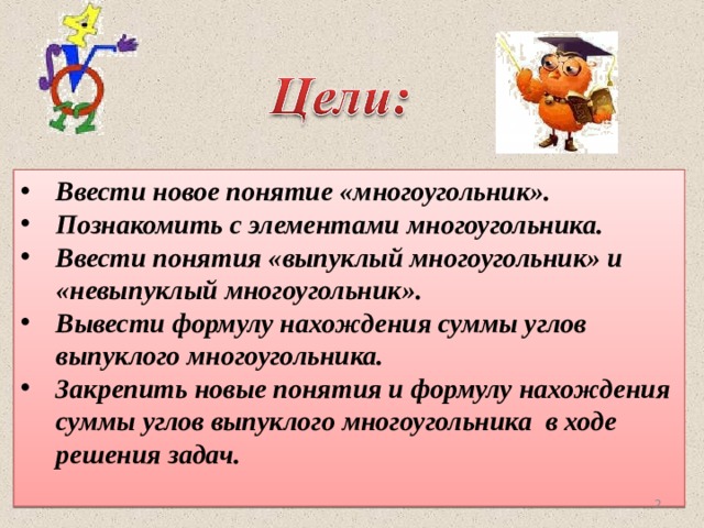 Ввести новое понятие «многоугольник». Познакомить с элементами многоугольника. Ввести понятия «выпуклый многоугольник» и «невыпуклый многоугольник». Вывести формулу нахождения суммы углов выпуклого многоугольника. Закрепить новые понятия и формулу нахождения суммы углов выпуклого многоугольника в ходе решения задач.    