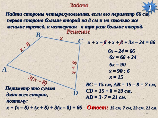 Задача  x - 8  x + 8  3(x – 8) 1 Найти стороны четырехугольника, если его периметр 66 см,  первая сторона больше второй на 8 см и на столько же  меньше третей, а четвертая - в три раза больше второй. Решение B  x С  х + x – 8 + х + 8 + 3х – 24 = 66  6х – 24 = 66  6х = 66 + 24  6х = 90 A  х = 90 : 6  х = 15 ВС = 15 см, AB = 15 – 8 = 7 см, CD = 15 + 8 = 23 c м, AD = 3· 7 = 21 см. Периметр это сумма  длин всех сторон,  поэтому: D Ответ:  х + ( x – 8 ) + (х + 8) + 3(х – 8) = 66 15 см, 7 см, 23 c м, 21 см. 9 