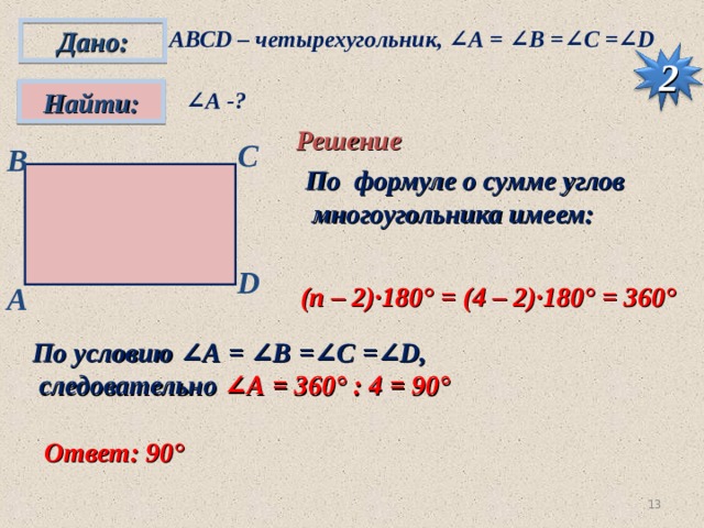 Дано: АВС D – четырехугольник, ∠А = ∠ B =∠C =∠D 2 ∠ А -?  Найти: Решение С B По формуле о сумме углов  многоугольника имеем: D A (п – 2)·180° = (4 – 2)·180° = 360° По условию ∠А = ∠ B =∠C =∠D ,  следовательно ∠А = 360° : 4 = 90°  Ответ: 90°  12 
