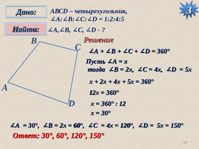 Дано: АВС D – четырехугольник, ∠ А:∠ B : ∠C : ∠D = 1:2:4:5 3 Найти: ∠ А,∠ B , ∠C , ∠D - ? Решение B С ∠ А + ∠ B + ∠C + ∠D = 360° Пусть ∠А = х  тогда ∠ B = 2х, ∠C = 4х, ∠D = 5х  х + 2х + 4х + 5х = 360° A 12х = 360° D х = 360° : 12 х = 30° ∠ А = 30°, ∠ B = 2х = 60°, ∠C = 4х = 120°, ∠D = 5х = 150° Ответ: 30°, 60°, 120°, 150° 13 
