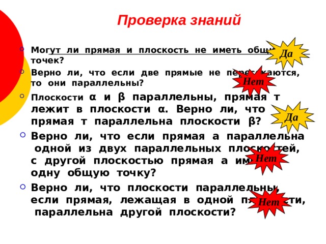 Проверка знаний Да Могут ли прямая и плоскость не иметь общих точек? Верно ли, что если две прямые не пересекаются, то они параллельны? Плоскости α и β параллельны, прямая т лежит в плоскости α . Верно ли, что прямая т параллельна плоскости β ? Верно ли, что если прямая а параллельна одной из двух параллельных плоскостей, с другой плоскостью прямая а имеет одну общую точку? Верно ли, что плоскости параллельны, если прямая, лежащая в одной плоскости, параллельна другой плоскости?  Нет Да Нет Нет 
