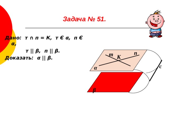 Задача № 51.   Дано: т ∩ п = К, т Є α , п Є α ,  т ||  β , п ||  β . Доказать: α  ||  β . п т К с α β 