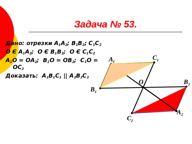 Задача № 53. Дано: отрезки А 1 А 2 ; В 1 В 2 ; С 1 С 2 О Є А 1 А 2 ; О Є В 1 В 2 ; О Є С 1 С 2 А 1 О = ОА 2 ; В 1 О = ОВ 2 ; С 1 О = ОС 2 Доказать: А 1 В 1 С 1  || А 2 В 2 С 2 С 1 А 1 О В 2 В 1 А 2 С 2 