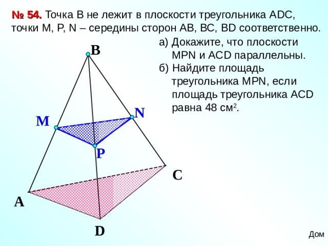 № 54. Точка В не лежит в плоскости треугольника А DC , точки М, P, N – середины сторон АВ, ВС, В D соответственно. а) Докажите, что плоскости МР N и А CD параллельны. б) Найдите площадь треугольника М PN , если площадь треугольника АС D равна 48 см 2 . B N M P Зив Б.Г. «Дидактические материалы по геометрии для 10 класса» C A D Дом 14 
