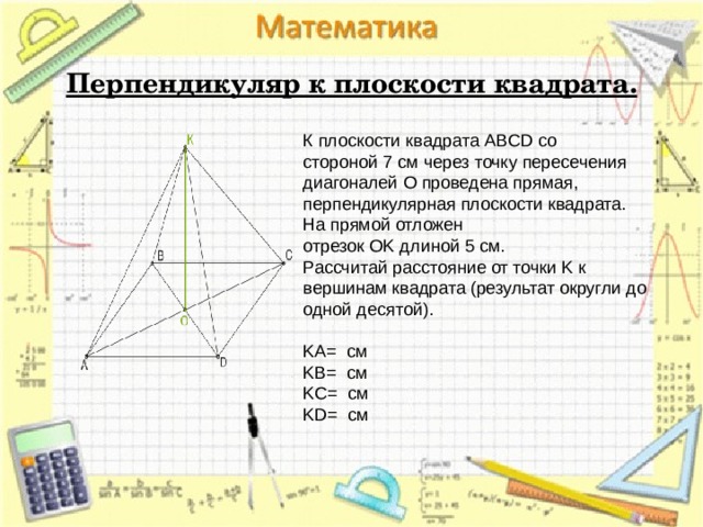  Перпендикуляр к плоскости квадрата. К плоскости квадрата ABCD со стороной 7 см через точку пересечения диагоналей O проведена прямая, перпендикулярная плоскости квадрата. На прямой отложен отрезок OK длиной 5 см. Рассчитай расстояние от точки K к вершинам квадрата (результат округли до одной десятой).   KA=  см KB=  см KC=  см KD=  см 