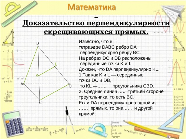   Доказательство перпендикулярности скрещивающихся прямых. Известно, что в тетраэдре DABC ребро DA   перпендикулярно ребру BC. На ребрах DC и DB расположены   серединные точки K и L. Докажи, что DA перпендикулярно KL. Так как K и L — серединные точки DC и DB,  то KL —……   треугольника CBD. 2. Средняя линия …..  третьей стороне треугольника, то есть BC. Если DA перпендикулярна одной из ……  прямых, то она …..  и другой прямой. 