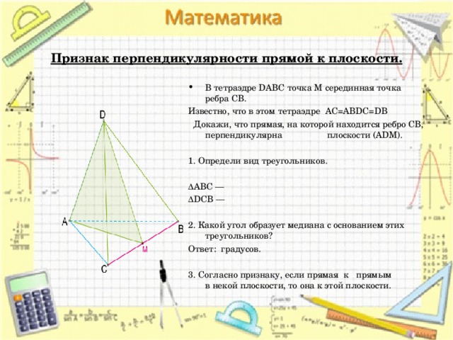  Признак перпендикулярности прямой к плоскости. В тетраэдре DABC точка M серединная точка ребра CB. Известно, что в этом тетраэдре AC=ABDC=DB  Докажи, что прямая, на которой находится ребро CB, перпендикулярна плоскости (ADM).   1. Определи вид треугольников.   ΔABC —  ΔDCB —    2. Какой угол образует медиана с основанием этих треугольников? Ответ:  градусов.   3. Согласно признаку, если прямая  к   прямым в некой плоскости, то она к этой плоскости. 