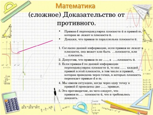   (сложное) Доказательство от противного.   Прямая d перпендикулярна плоскости α и прямой m, которая не лежит в плоскости α. Докажи, что прямая m параллельна плоскости α. 1. Согласно данной информации, если прямая не лежит в плоскости, она может или быть  …плоскости, или  … плоскость. 2. Допустим, что прямая m не ….., а  …..плоскость α. 3. Если прямая d по данной информации перпендикулярна плоскости α, то она …… каждой прямой в этой плоскости, в том числе и прямой, которая проведена через точки, в которых плоскость пересекает прямые d и m. 4. Мы имеем ситуацию, когда через одну точку к прямой d проведены две …… прямые.  5. Это противоречие, из чего следует, что прямая m…..  плоскости α, что и требовалось доказать. 