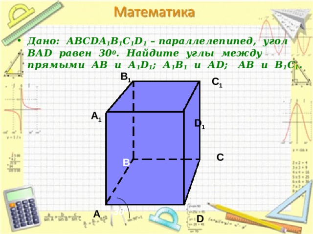  Дано: АВС DA 1 B 1 C 1 D 1 – параллелепипед, угол ВА D равен 30 0 . Найдите углы между прямыми АВ и А 1 D 1 ; А 1 В 1 и А D ; АВ и В 1 С 1 . В 1 С 1 А 1 D 1 С В 30 0 А D 