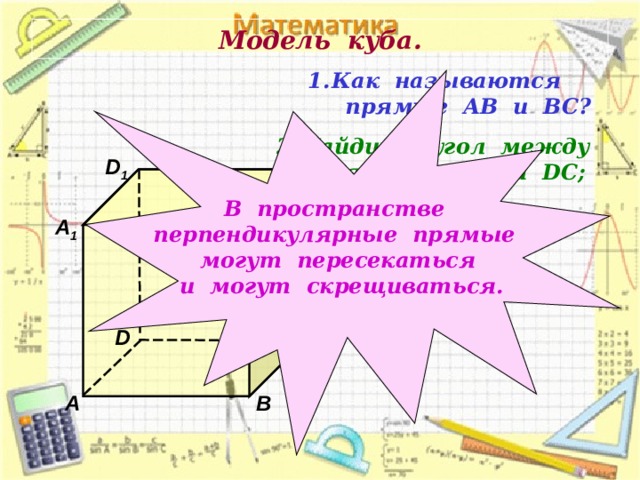 Модель куба. Как называются  прямые АВ и ВС? В пространстве перпендикулярные прямые могут пересекаться и могут скрещиваться. Найдите угол между  прямыми АА 1 и DC ;  ВВ 1 и А D . D 1 С 1 В 1 А 1 D С А В 