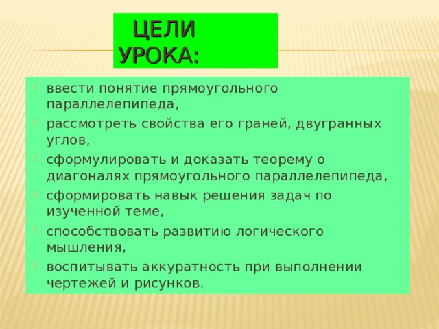  ЦЕЛИ УРОКА: ввести понятие прямоугольного параллелепипеда, рассмотреть свойства его граней, двугранных углов, сформулировать и доказать теорему о диагоналях прямоугольного параллелепипеда, сформировать навык решения задач по изученной теме, способствовать развитию логического мышления, воспитывать аккуратность при выполнении чертежей и рисунков.  