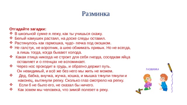 Разминка   Отгадайте загадки: В школьной сумке я лежу, как ты учишься скажу. Белый камушек растаял, на доске следы оставил. Растянулось как гармошка, чудо- печка под окошком. Не галстук, не воротник, а шею обжимать привык. Но не всегда,  а лишь тогда, когда бывают холода.  Какая птица никогда не строит для себя гнезда, соседкам яйца  оставляет и о птенцах не вспоминает.  Через нос проходит в грудь, и обратно держит путь.  Он невидимый, и всё же без него мы жить не можем.  Дед, бабка, внучка, жучка, кошка, и мышка тянули-тянули и  наконец, вытянули репку. Сколько глаз смотрело на репку.  Если б не было его, не сказал бы ничего.  Как зовем мы человека, что зимой полезет в реку. 