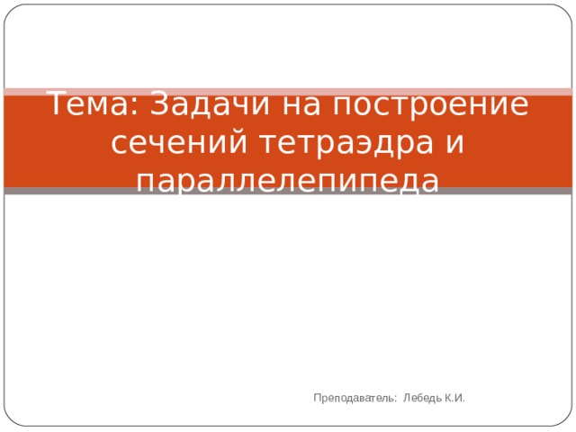 Тема: Задачи на построение сечений тетраэдра и параллелепипеда Преподаватель: Лебедь К.И. 