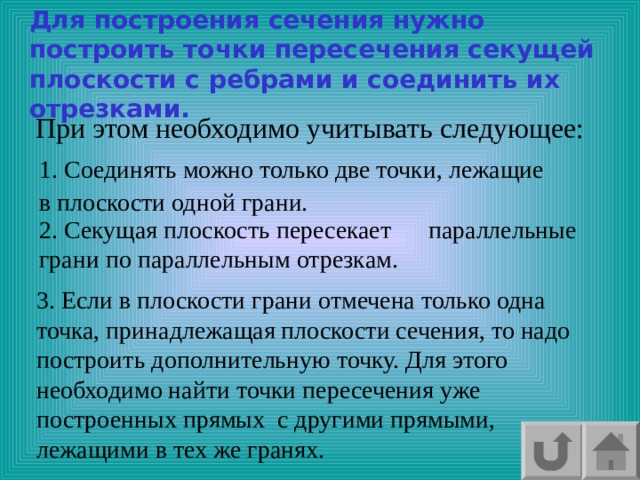 Для построения сечения нужно построить точки пересечения секущей плоскости с ребрами и соединить их отрезками. При этом необходимо учитывать следующее: 1. Соединять можно только две точки, лежащие в плоскости одной грани. 2. Секущая плоскость пересекает параллельные грани по параллельным отрезкам. 3. Если в плоскости грани отмечена только одна точка, принадлежащая плоскости сечения, то надо построить дополнительную точку. Для этого необходимо найти точки пересечения уже построенных прямых с другими прямыми, лежащими в тех же гранях. 
