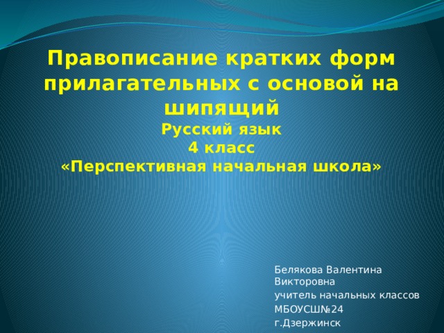 Правописание кратких форм прилагательных с основой на шипящий  Русский язык  4 класс  «Перспективная начальная школа» Белякова Валентина Викторовна учитель начальных классов МБОУСШ№24 г.Дзержинск 