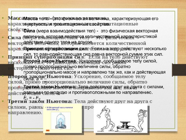 Масса тела – это физическая величина, характеризующая его инертность и гравитационные свойства. Сила (мера взаимодействия тел) - это физическая векторная величина, которая является количественной характеристикой действия одного тела на другое. Принцип суперпозиции сил : Если на тело действуют несколько сил, то равнодействующая сил равна векторной сумме этих сил. Второй закон Ньютона : Ускорение, сообщаемое телу силой, прямо пропорционально величине силы, обратно пропорционально массе и направлено так же, как и действующая сила. a = Третий закон Ньютона: Тела действуют друг на друга с силами, равными по модулю и противоположными по направлению. F 1 = - F 2   