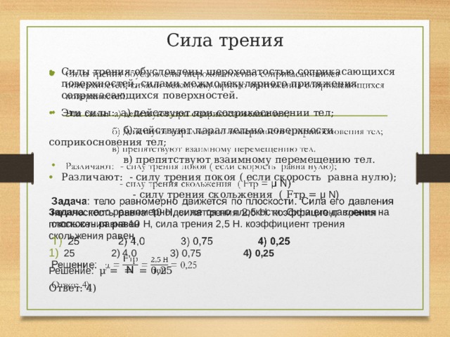 Сила трения Силы трения обусловлены шероховатостью соприкасающихся поверхностей, силами межмолекулярного притяжения соприкасающихся поверхностей. Эти силы: а) действуют при соприкосновении тел;    б) действуют параллельно поверхности соприкосновения тел;  в) препятствуют взаимному перемещению тел. Различают: - силу трения покоя ( если скорость равна нулю);  - силу трения скольжения ( Fтр = μ N) Задача : тело равномерно движется по плоскости. Сила его давления на плоскость равна 10 Н, сила трения 2,5 Н. коэффициент трения скольжения равен 25 2) 4,0 3) 0,75 4) 0,25 Решение: μ = = = 0,25 Ответ: 4) 