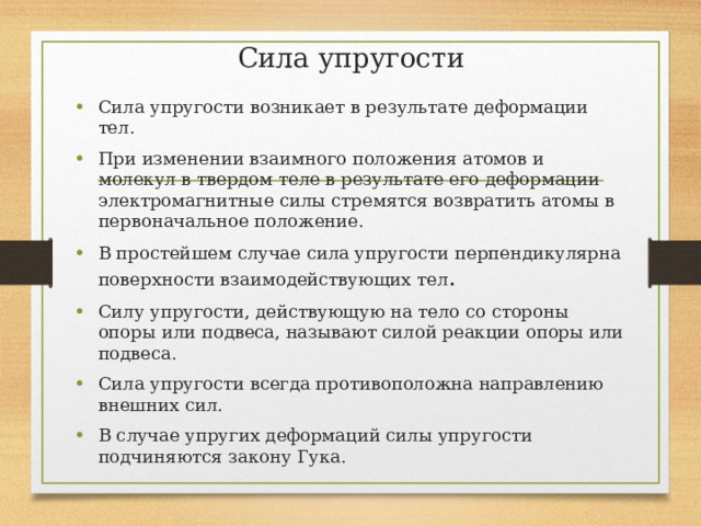 Сила упругости Сила упругости возникает в результате деформации тел. При изменении взаимного положения атомов и молекул в твердом теле в результате его деформации электромагнитные силы стремятся возвратить атомы в первоначальное положение. В простейшем случае сила упругости перпендикулярна поверхности взаимодействующих тел . Силу упругости, действующую на тело со стороны опоры или подвеса, называют силой реакции опоры или подвеса. Сила упругости всегда противоположна направлению внешних сил. В случае упругих деформаций силы упругости подчиняются закону Гука. 