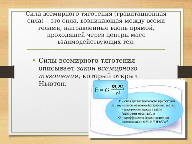 Сила всемирного тяготения (гравитационная сила) – это сила, возникающая между всеми телами, направленные вдоль прямой, проходящей через центры масс взаимодействующих тел. Силы всемирного тяготения описывает закон всемирного тяготения , который открыл Ньютон. 