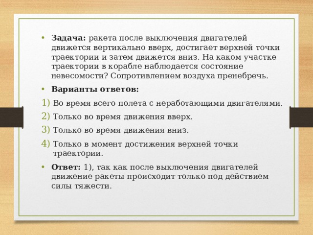 Задача: ракета после выключения двигателей движется вертикально вверх, достигает верхней точки траектории и затем движется вниз. На каком участке траектории в корабле наблюдается состояние невесомости? Сопротивлением воздуха пренебречь. Варианты ответов: Во время всего полета с неработающими двигателями. Только во время движения вверх. Только во время движения вниз. Только в момент достижения верхней точки траектории. Ответ: 1), так как после выключения двигателей движение ракеты происходит только под действием силы тяжести. 