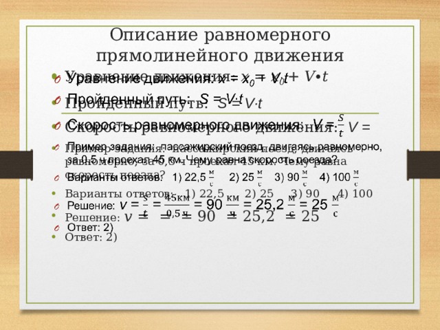 Описание равномерного прямолинейного движения Уравнение движения: x = x 0 + V∙t Пройденный путь: S = V∙t Скорость равномерного движения: V = Пример задания: пассажирский поезд, двигаясь равномерно, за 0,5 ч проехал 45 км. Чему равна скорость поезда? Варианты ответов: 1) 22,5 2) 25 3) 90 4) 100 Решение: v = = = 90 = 25,2 = 25 Ответ: 2)   