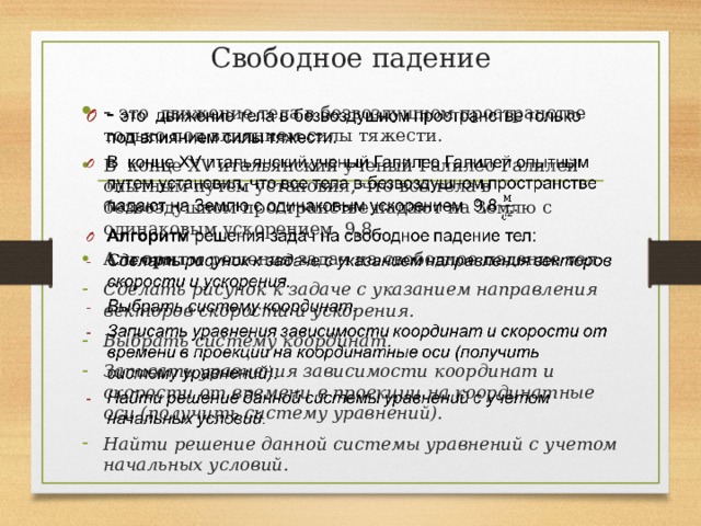 Свободное падение - это движение тела в безвоздушном пространстве только под влиянием силы тяжести. В конце XV итальянский ученый Галилео Галилей опытным путем установил, что все тела в безвоздушном пространстве падают на Землю с одинаковым ускорением 9,8 . Алгоритм решения задач на свободное падение тел:   Сделать рисунок к задаче с указанием направления векторов скорости и ускорения. Выбрать систему координат. Записать уравнения зависимости координат и скорости от времени в проекции на координатные оси (получить систему уравнений). Найти решение данной системы уравнений с учетом начальных условий. 