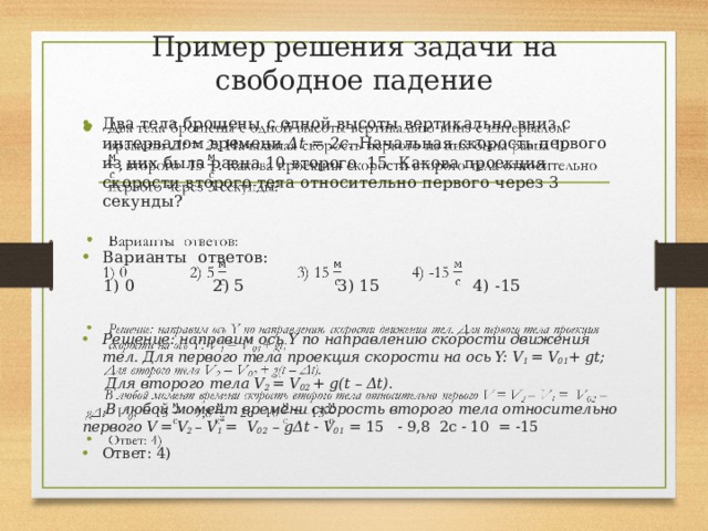 Пример решения задачи на свободное падение Два тела брошены с одной высоты вертикально вниз с интервалом времени Δt = 2с. Начальная скорость первого из них была равна 10 второго 15 Какова проекция скорости второго тела относительно первого через 3 секунды?   Варианты ответов:  1) 0 2) 5 3) 15 4) -15 Решение: направим ось Y по направлению скорости движения тел. Для первого тела проекция скорости на ось Y: V 1 = V 01 + gt;  Для второго тела V 2 = V 02 + g(t – Δt).  В любой момент времени скорость второго тела относительно первого V  = V 2 – V 1 = V 02 – gΔt - V 01 = 15 - 9,8 2с - 10 = -15 Ответ: 4)  