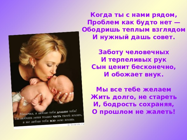 Когда ты с нами рядом, Проблем как будто нет — Ободришь теплым взглядом И нужный дашь совет.  Заботу человечных И терпеливых рук Сын ценит бесконечно, И обожает внук.  Мы все тебе желаем Жить долго, не стареть И, бодрость сохраняя, О прошлом не жалеть!  