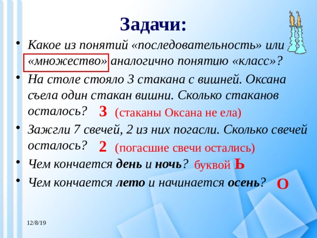 Задачи: Какое из понятий «последовательность» или «множество» аналогично понятию «класс»? На столе стояло 3 стакана с вишней. Оксана съела один стакан вишни. Сколько стаканов осталось? Зажгли 7 свечей, 2 из них погасли. Сколько свечей осталось? Чем кончается день и ночь ? Чем кончается лето и начинается осень ?  3 (стаканы Оксана не ела) 2 (погасшие свечи остались) буквой Ь О 12/8/19 