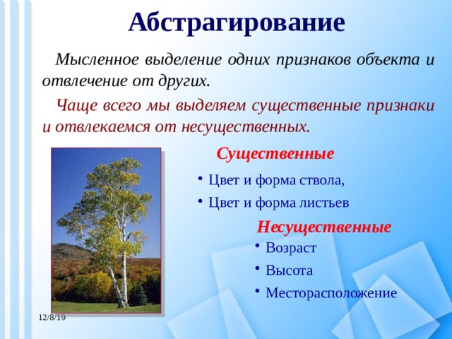 Абстрагирование Мысленное выделение одних признаков объекта и отвлечение от других. Чаще всего мы выделяем существенные признаки и отвлекаемся от несущественных. Существенные Цвет и форма ствола, Цвет и форма листьев Несущественные Возраст Высота Месторасположение 12/8/19 