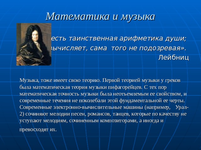 Математика и музыка  «Музыка есть таинственная арифметика души; она вычисляет, сама того не подозревая».   Лейбниц   Музыка, тоже имеет свою теорию. Первой теорией музыки у греков была математическая теория музыки пифагорейцев. С тех пор математическая точность музыки была неотъемлемым ее свойством, и современные течения не поколебали этой фундаментальной ее черты. Современные электронно-вычислительные машины (например,  Урал-2) сочиняют мелодии песен, романсов, танцев, которые по качеству не уступают мелодиям, сочиненным композиторами, а иногда и превосходят их.  