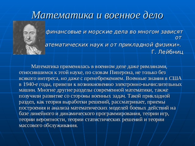 Математика и военное дело «Военные, финансовые и морские дела во многом зависят от математических наук и от прикладной физики». Г. Лейбниц   Математика применялась в военном деле даже римлянами, относившимся к этой науке, по словам Пиперона, не только без всякого интереса, но даже с пренебрежением. Военные знания в США в 1940-е годы, привели к возникновению электронно-вычислительных машин. Многие другие разделы современной математики, также получили развитие со стороны военных задач. Такой прикладной раздел, как теория выработки решений, рассматривает, приемы построения и анализа математических моделей боевых действий на базе линейного и динамического программирования, теории игр, теории вероятности, теории статистических решений и теории массового обслуживания. 