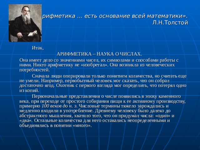 «Арифметика … есть основание всей математики». Л.Н.Толстой   Итак, АРИФМЕТИКА – НАУКА О ЧИСЛАХ.  Она имеет дело со значениями чисел, их символами и способами работы с ними. Никто арифметику не «изобретал». Она возникла из человеческих потребностей.   Сначала люди оперировали только понятием количества, но считать еще не умели. Например, первобытный человек мог сказать, что он собрал достаточно ягод. Охотник с первого взгляда мог определить, что потерял одно из копий.   Первоначальные представления о числе появились в эпоху каменного века, при переходе от простого собирания пищи к ее активному производству, примерно 100 веков до н. э . Числовые термины тяжело зарождались и медленно входили в употребление. Древнему человеку было далеко до абстрактного мышления, хватило того, что он придумал числа: «один» и «два». Остальные количества для него оставались неопределенными и объединялись в понятии «много». 