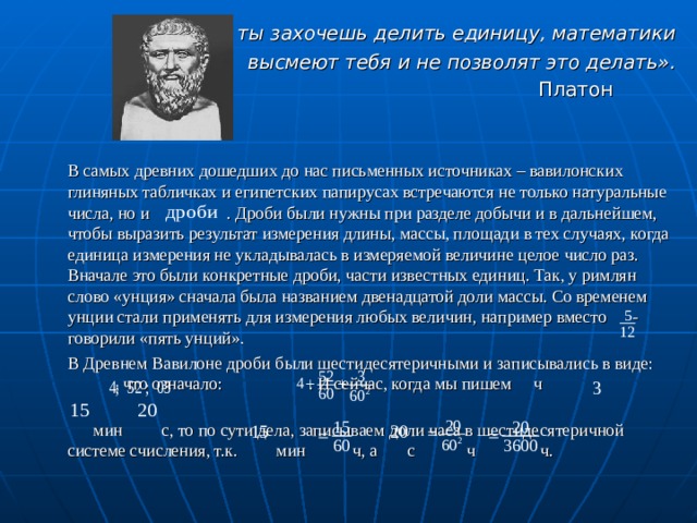   «Если ты захочешь делить единицу, математики  высмеют тебя и не позволят это делать». Платон     В самых древних дошедших до нас письменных источниках – вавилонских глиняных табличках и египетских папирусах встречаются не только натуральные числа, но и . Дроби были нужны при разделе добычи и в дальнейшем, чтобы выразить результат измерения длины, массы, площади в тех случаях, когда единица измерения не укладывалась в измеряемой величине целое число раз. Вначале это были конкретные дроби, части известных единиц. Так, у римлян слово «унция» сначала была названием двенадцатой доли массы. Со временем унции стали применять для измерения любых величин, например вместо - говорили «пять унций».   В Древнем Вавилоне дроби были шестидесятеричными и записывались в виде: , что означало:  . И сейчас, когда мы пишем    ч   мин  с, то по сути дела, записываем доли часа в шестидесятеричной системе счисления, т.к. мин ч, а с ч ч. 