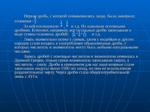   Первая дробь, с которой познакомились люди, была, наверное,  половина - .   За ней последовали , и т.д. Их называли основными дробями. Египтяне, например, все остальные дроби записывали в виде суммы основных дробей: и т.д.   Лишь значительно позже у греков, затем у индийцев и других народов стали входить в употребление обыкновенные дроби, у которых числитель и знаменатель могут быть любыми натуральными числами.   Запись дробей с помощью числителя и знаменателя появилась в Древней Греции, только греки знаменатель записывали сверху, а числитель – снизу. Дроби в привычном для нас виде впервые стали записывать индусы около 1500 лет назад, но они не использовали разделительную черту. Черта дроби стала общеупотребительной лишь с XVI в.  