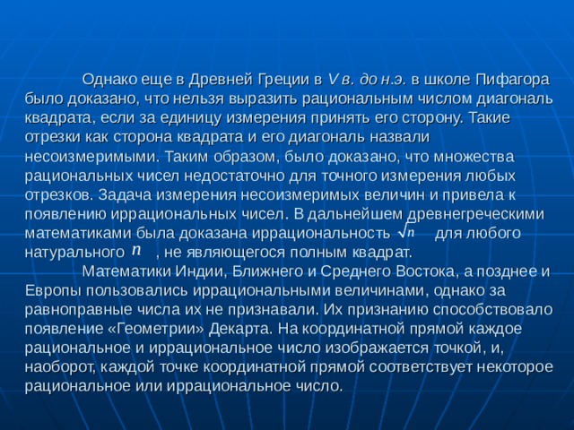   Однако еще в Древней Греции в V в. до н.э. в школе Пифагора было доказано, что нельзя выразить рациональным числом диагональ квадрата, если за единицу измерения принять его сторону. Такие отрезки как сторона квадрата и его диагональ назвали несоизмеримыми. Таким образом, было доказано, что множества рациональных чисел недостаточно для точного измерения любых отрезков. Задача измерения несоизмеримых величин и привела к появлению иррациональных чисел. В дальнейшем древнегреческими математиками была доказана иррациональность  для любого натурального  , не являющегося полным квадрат.   Математики Индии, Ближнего и Среднего Востока, а позднее и Европы пользовались иррациональными величинами, однако за равноправные числа их не признавали. Их признанию способствовало появление «Геометрии» Декарта. На координатной прямой каждое рациональное и иррациональное число изображается точкой, и, наоборот, каждой точке координатной прямой соответствует некоторое рациональное или иррациональное число. 