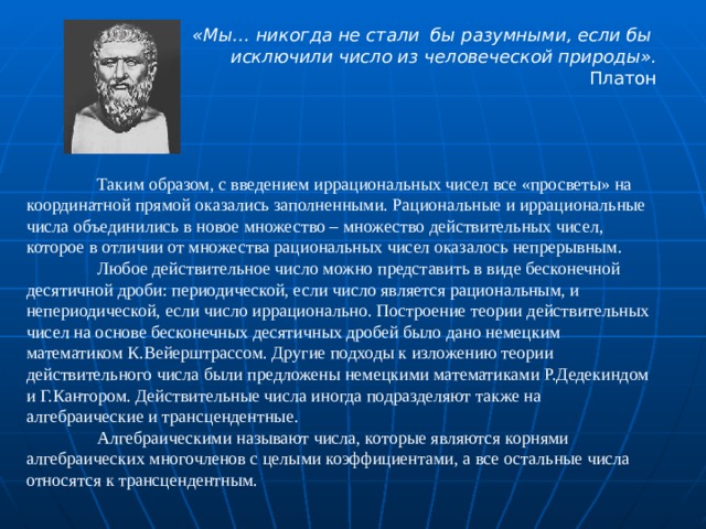 «Мы… никогда не стали бы разумными, если бы исключили число из человеческой природы». Платон  Таким образом, с введением иррациональных чисел все «просветы» на координатной прямой оказались заполненными. Рациональные и иррациональные числа объединились в новое множество – множество действительных чисел, которое в отличии от множества рациональных чисел оказалось непрерывным.  Любое действительное число можно представить в виде бесконечной десятичной дроби: периодической, если число является рациональным, и непериодической, если число иррационально. Построение теории действительных чисел на основе бесконечных десятичных дробей было дано немецким математиком К.Вейерштрассом. Другие подходы к изложению теории действительного числа были предложены немецкими математиками Р.Дедекиндом и Г.Кантором. Действительные числа иногда подразделяют также на алгебраические и трансцендентные.  Алгебраическими называют числа, которые являются корнями алгебраических многочленов с целыми коэффициентами, а все остальные числа относятся к трансцендентным. 