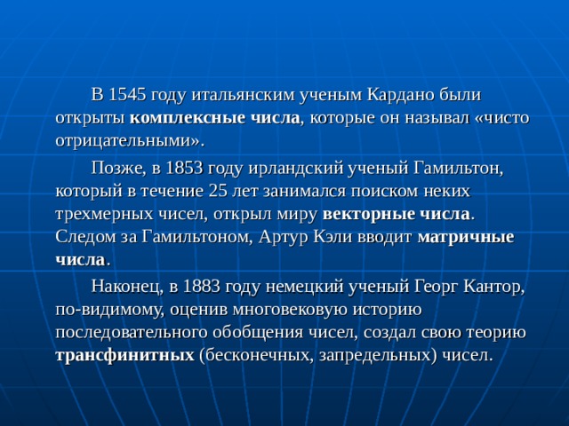  В 1545 году итальянским ученым Кардано были открыты комплексные числа , которые он называл «чисто отрицательными».   Позже, в 1853 году ирландский ученый Гамильтон, который в течение 25 лет занимался поиском неких трехмерных чисел, открыл миру векторные числа .  Следом за Гамильтоном, Артур Кэли вводит матричные числа .   Наконец, в 1883 году немецкий ученый Георг Кантор, по-видимому, оценив многовековую историю последовательного обобщения чисел, создал свою теорию трансфинитных (бесконечных, запредельных) чисел. 
